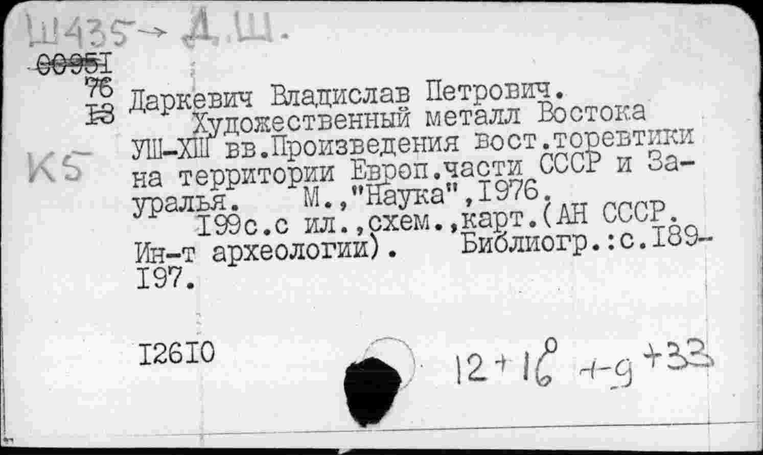 ﻿Даркевич Владислав Петрович.
Художественный металл Востока УШ-ХПГвв.Произведения вост.торевтики на территории Европ.части СССР и Зауралья .	М., ’’Наука”, 1976.
199с.с ил.,схем.»карт.(АН СССР.
Ин-т археологии).	Библиогр. : с. 189-
I26I0